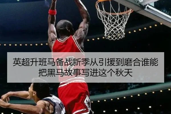 英超升班马备战新季从引援到磨合谁能把黑马故事写进这个秋天